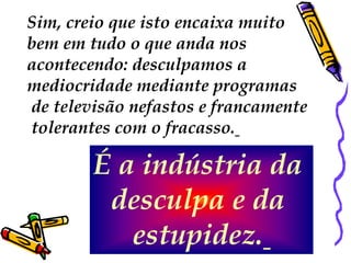 Sim, creio que isto encaixa muito
bem em tudo o que anda nos
acontecendo: desculpamos a
mediocridade mediante programas
de televisão nefastos e francamente
tolerantes com o fracasso.

        É a indústria da
         desculpa e da
           estupidez.
 