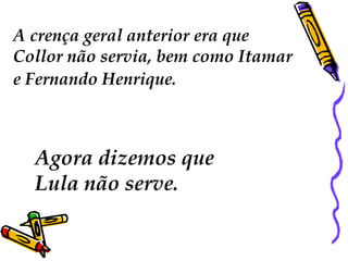 A crença geral anterior era que
Collor não servia, bem como Itamar
e Fernando Henrique.



  Agora dizemos que
  Lula não serve.
 