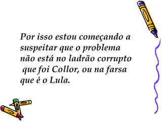 Por isso estou começando a
suspeitar que o problema
não está no ladrão corrupto
 que foi Collor, ou na farsa
que é o Lula.
 