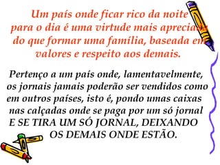 Um país onde ficar rico da noite
para o dia é uma virtude mais apreciada
do que formar uma família, baseada em
     valores e respeito aos demais.
 Pertenço a um país onde, lamentavelmente,
os jornais jamais poderão ser vendidos como
em outros países, isto é, pondo umas caixas
 nas calçadas onde se paga por um só jornal
 E SE TIRA UM SÓ JORNAL, DEIXANDO
          OS DEMAIS ONDE ESTÃO.
 