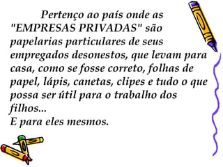 Pertenço ao país onde as
"EMPRESAS PRIVADAS" são
papelarias particulares de seus
empregados desonestos, que levam para
casa, como se fosse correto, folhas de
papel, lápis, canetas, clipes e tudo o que
possa ser útil para o trabalho dos
filhos...
E para eles mesmos.
 