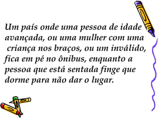 Um país onde uma pessoa de idade
avançada, ou uma mulher com uma
 criança nos braços, ou um inválido,
fica em pé no ônibus, enquanto a
pessoa que está sentada finge que
dorme para não dar o lugar.
 
