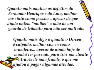 Quanto mais analiso os defeitos do
Fernando Henrique e do Lula, melhor
me sinto como pessoa... apesar de que
ainda ontem "molhei" a mão de um
guarda de trânsito para não ser multado.

   Quanto mais digo o quanto o Dirceu
   é culpado, melhor sou eu como
    brasileiro... apesar de ainda hoje de
    manhã ter passado para trás um cliente
      através de uma fraude, o que me
   ajudou a pagar algumas dívidas.
 