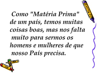 Como "Matéria Prima"
de um país, temos muitas
coisas boas, mas nos falta
 muito para sermos os
homens e mulheres de que
 nosso País precisa.
 