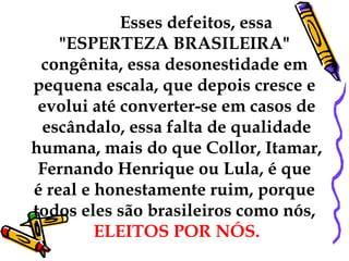 Esses defeitos, essa
    "ESPERTEZA BRASILEIRA"
 congênita, essa desonestidade em
pequena escala, que depois cresce e
 evolui até converter-se em casos de
 escândalo, essa falta de qualidade
humana, mais do que Collor, Itamar,
 Fernando Henrique ou Lula, é que
é real e honestamente ruim, porque
todos eles são brasileiros como nós,
         ELEITOS POR NÓS.
 