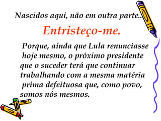 Nascidos aqui, não em outra parte...

       Entristeço-me.
  Porque, ainda que Lula renunciasse
  hoje mesmo, o próximo presidente
 que o suceder terá que continuar
 trabalhando com a mesma matéria
  prima defeituosa que, como povo,
 somos nós mesmos.
 