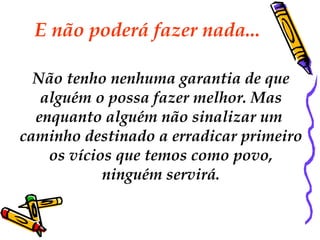 E não poderá fazer nada...

  Não tenho nenhuma garantia de que
   alguém o possa fazer melhor. Mas
  enquanto alguém não sinalizar um
caminho destinado a erradicar primeiro
    os vícios que temos como povo,
            ninguém servirá.
 