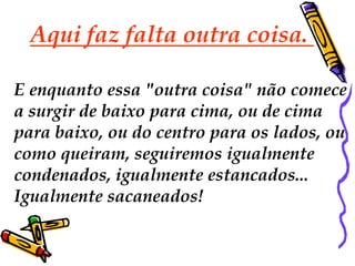 Aqui faz falta outra coisa.

E enquanto essa "outra coisa" não comece
a surgir de baixo para cima, ou de cima
para baixo, ou do centro para os lados, ou
como queiram, seguiremos igualmente
condenados, igualmente estancados...
Igualmente sacaneados!
 