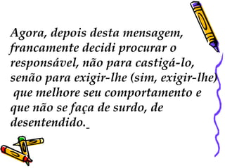 Agora, depois desta mensagem,
francamente decidi procurar o
responsável, não para castigá-lo,
senão para exigir-lhe (sim, exigir-lhe)
 que melhore seu comportamento e
que não se faça de surdo, de
desentendido.
 