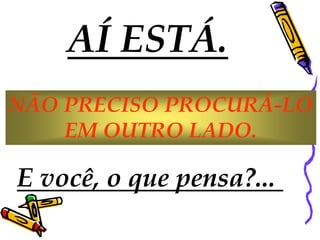 AÍ ESTÁ.
NÃO PRECISO PROCURÁ-LO
    EM OUTRO LADO.

E você, o que pensa?...
 