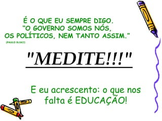 É O QUE EU SEMPRE DIGO.
     “O GOVERNO SOMOS NÓS,
OS POLÍTICOS, NEM TANTO ASSIM.”
(PAULO BUSKO)




                "MEDITE!!!"
                E eu acrescento: o que nos
                   falta é EDUCAÇÃO!
 