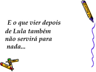 E o que vier depois
de Lula também
não servirá para
nada...
 