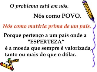 O problema está em nós.
           Nós como POVO.
Nós como matéria prima de um país.
Porque pertenço a um país onde a
         "ESPERTEZA“
é a moeda que sempre é valorizada,
tanto ou mais do que o dólar.
 