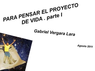 PARA PENSAR EL PROYECTO DE VIDA . parte I Gabriel Vergara Lara Agosto 2011 