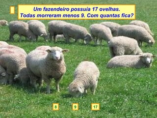 Um fazendeiro possuía 17 ovelhas.
Todas morreram menos 9. Com quantas fica?




            8      9      17
 