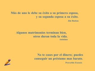 Más de uno le debe su éxito a su primera esposa, y su segunda esposa a su éxito. Jim Backus Algunos matrimonios terminan bien, otros duran toda la vida . Anónimo No te cases por el dinero; puedes conseguir un préstamo mas barato. Proverbio Escocés
