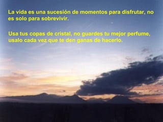 La vida es una sucesión de momentos para disfrutar, no es solo para sobrevivir. Usa tus copas de cristal, no guardes tu mejor perfume, usalo cada vez que te den ganas de hacerlo. 