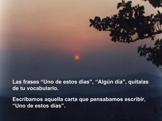 Las frases “Uno de estos días”, “Algún día”, quitalas de tu vocabulario. Escribamos aquella carta que pensabamos escribir, “Uno de estos días”. 
