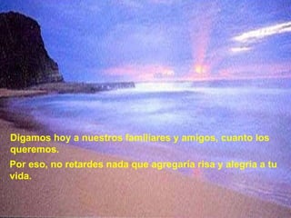 Digamos hoy a nuestros familiares y amigos, cuanto los queremos. Por eso, no retardes nada que agregaría risa y alegría a tu vida. 