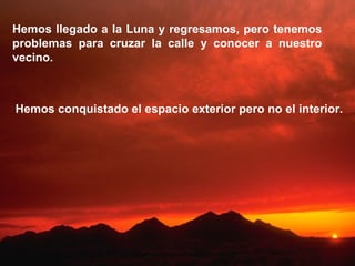 Hemos llegado a la Luna y regresamos, pero tenemos problemas para cruzar la calle y conocer a nuestro vecino. Hemos conquistado el espacio exterior pero no el interior. 