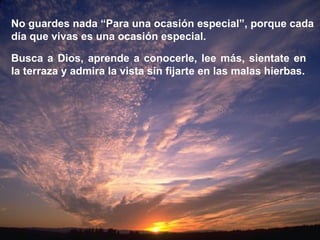 No guardes nada “Para una ocasión especial”, porque cada día que vivas es una ocasión especial. Busca a Dios, aprende a conocerle, lee más, sientate en la terraza y admira la vista sin fijarte en las malas hierbas. 