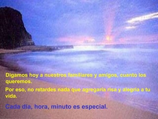 Digamos hoy a nuestros familiares y amigos, cuanto los queremos.Por eso, no retardes nada que agregaría risa y alegría a tu vida.Cada día, hora, minuto es especial.