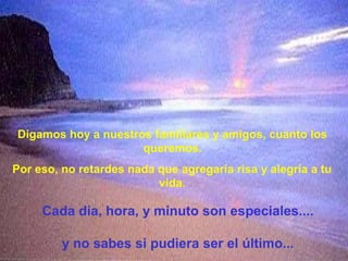 Digamos hoy a nuestros familiares y amigos, cuanto los
                     queremos.
Por eso, no retardes nada que agregaría risa y alegría a tu
                          vida.

     Cada día, hora, y minuto son especiales....

         y no sabes si pudiera ser el último...
 