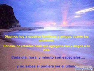 Digamos hoy a nuestros familiares y amigos, cuanto los
                     queremos.
Por eso, no retardes nada que agregaría risa y alegría a tu
                          vida.

     Cada día, hora, y minuto son especiales....

         y no sabes si pudiera ser el último...
 
