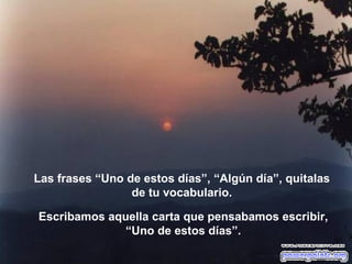 Las frases “Uno de estos días”, “Algún día”, quitalas
                 de tu vocabulario.

Escribamos aquella carta que pensabamos escribir,
              “Uno de estos días”.
 
