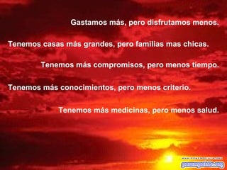 Gastamos más, pero disfrutamos menos.

Tenemos casas más grandes, pero familias mas chicas.

        Tenemos más compromisos, pero menos tiempo.


Tenemos más conocimientos, pero menos criterio.


             Tenemos más medicinas, pero menos salud.
 