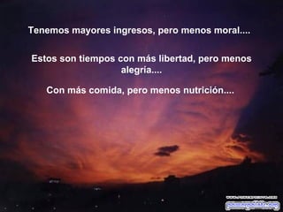 Tenemos mayores ingresos, pero menos moral....


Estos son tiempos con más libertad, pero menos
                   alegría....

   Con más comida, pero menos nutrición....
 