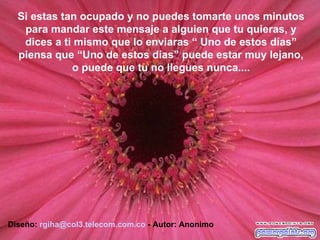 Diseño:  [email_address] . telecom.com.co  - Autor: Anonimo Si estas tan ocupado y no puedes tomarte unos minutos para mandar este mensaje a alguien que tu quieras, y dices a ti mismo que lo enviaras “ Uno de estos días” piensa que “Uno de estos días” puede estar muy lejano, o puede que tu no llegues nunca.... 