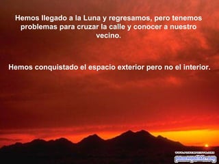 Hemos llegado a la Luna y regresamos, pero tenemos problemas para cruzar la calle y conocer a nuestro vecino. Hemos conquistado el espacio exterior pero no el interior. 