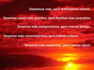 Gastamos más, pero disfrutamos menos.
Tenemos casas más grandes, pero familias mas pequeñas.
Tenemos más compromisos, pero menos tiempo.
Tenemos más conocimientos, pero menos criterio.
Tenemos más medicinas, pero menos salud.
 
