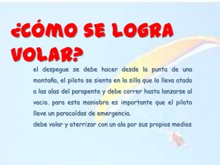 ¿Cómo se logra volar?el despegue se debe hacer desde la punta de una montaña, el piloto se sienta en la silla que lo lleva atado a las alas del parapente y debe correr hasta lanzarse al vacio. para esta maniobra es importante que el piloto lleve un paracaídas de emergencia.debe volar y aterrizar con un ala por sus propios medios
