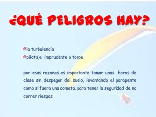 ¿Qué PELIGROS HAY?la turbulencia pilotaje  imprudente o torpepor esas razones es importante tomar unas  horas de clase sin despegar del suelo, levantando el parapente como si fuera una cometa. para tener la seguridad de no correr riesgos