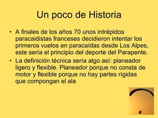 Un poco de Historia A finales de los años 70 unos intrépidos paracaidistas franceses decidieron intentar los primeros vuelos en paracaídas desde Los Alpes, este sería el principio del deporte del Parapente.  La definición técnica sería algo así: planeador ligero y flexible. Planeador porque no consta de motor y flexible porque no hay partes rígidas que compongan el ala 