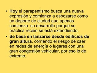Hoy  el parapentismo busca una nueva expresión y comienza a esbozarse como un deporte de ciudad que apenas comienza  su desarrollo porque su práctica recién se está extendiendo. Se basa en lanzarse desde edificios de gran altura , corriendo el riesgo de caer en redes de energía o lugares con una gran congestión vehicular, por eso lo de extremo. 
