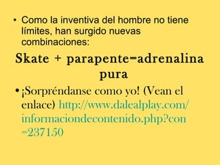 Como la inventiva del hombre no tiene límites, han surgido nuevas combinaciones:  Skate + parapente=adrenalina pura ¡Sorpréndanse como yo! (Vean el enlace)  http:// www.dalealplay.com / informaciondecontenido.php?con =237150   