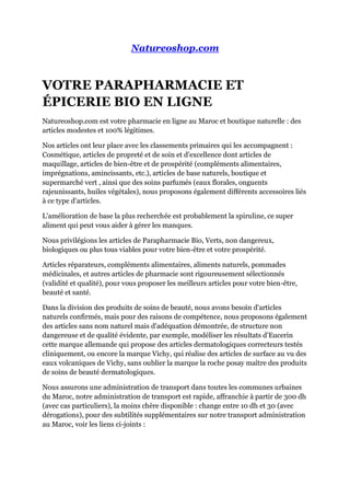 Natureoshop.com
VOTRE PARAPHARMACIE ET
ÉPICERIE BIO EN LIGNE
Natureoshop.com est votre pharmacie en ligne au Maroc et boutique naturelle : des
articles modestes et 100% légitimes.
Nos articles ont leur place avec les classements primaires qui les accompagnent :
Cosmétique, articles de propreté et de soin et d'excellence dont articles de
maquillage, articles de bien-être et de prospérité (compléments alimentaires,
imprégnations, amincissants, etc.), articles de base naturels, boutique et
supermarché vert , ainsi que des soins parfumés (eaux florales, onguents
rajeunissants, huiles végétales), nous proposons également différents accessoires liés
à ce type d'articles.
L'amélioration de base la plus recherchée est probablement la spiruline, ce super
aliment qui peut vous aider à gérer les manques.
Nous privilégions les articles de Parapharmacie Bio, Verts, non dangereux,
biologiques ou plus tous viables pour votre bien-être et votre prospérité.
Articles réparateurs, compléments alimentaires, aliments naturels, pommades
médicinales, et autres articles de pharmacie sont rigoureusement sélectionnés
(validité et qualité), pour vous proposer les meilleurs articles pour votre bien-être,
beauté et santé.
Dans la division des produits de soins de beauté, nous avons besoin d'articles
naturels confirmés, mais pour des raisons de compétence, nous proposons également
des articles sans nom naturel mais d'adéquation démontrée, de structure non
dangereuse et de qualité évidente, par exemple, modéliser les résultats d'Eucerin
cette marque allemande qui propose des articles dermatologiques correcteurs testés
cliniquement, ou encore la marque Vichy, qui réalise des articles de surface au vu des
eaux volcaniques de Vichy, sans oublier la marque la roche posay maître des produits
de soins de beauté dermatologiques.
Nous assurons une administration de transport dans toutes les communes urbaines
du Maroc, notre administration de transport est rapide, affranchie à partir de 300 dh
(avec cas particuliers), la moins chère disponible : change entre 10 dh et 30 (avec
dérogations), pour des subtilités supplémentaires sur notre transport administration
au Maroc, voir les liens ci-joints :
 