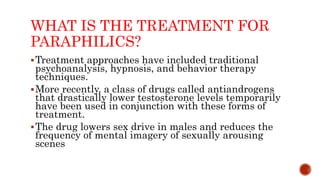 WHAT IS THE TREATMENT FOR
PARAPHILICS?
Treatment approaches have included traditional
psychoanalysis, hypnosis, and behavior therapy
techniques.
More recently, a class of drugs called antiandrogens
that drastically lower testosterone levels temporarily
have been used in conjunction with these forms of
treatment.
The drug lowers sex drive in males and reduces the
frequency of mental imagery of sexually arousing
scenes
 