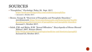  “Paraphilias.” Psychology Today, 29, Sept. 2017,
https://www.psychologytoday.com/conditions/paraphilias
 Accessed 1, October 2017.
 Brown, George R. “Overview of Paraphilia and Paraphilic Disorders.”
merckmanuals, https://www.merckmanuals.com/home/mental-health-
disorders/sexuality/overview-of-paraphilias-and-paraphilic-disorders
Accessed 1, October 2017.
 Saleh, F.M. and Malin, H.M. “Sexual Offenders.” Encyclopedia of Stress (Second
Editon), 2007. Science Direct.
http://www.sciencedirect.com/topics/medicine-and-dentistry/paraphili
Accessed 25, October 2017.
 