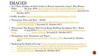  “In 2 Years Number of child victims in Russia increased 4 times” Real Russia
Today. 29, Aug. 2016. http://realrussiatoday.com/2016/08/29/in-2-years-
number-of- child-victims-of-pedophiles-in-russia-increased-4-times/ Accessed 21,
October 2017.
 Griffo, Jennifer. http://thegoodfoot.com/gallery/exhibit/68/piece/7139/
 “Voyeurism: Then and Now.” InLife.
https://www.inlifehealthcare.com/2015/09/07/voyeurism-then-and-
now/#.Wevj5EyZP-Y Accessed 21, October 2017.
 “Fotteurism: The Reason That Creep Keeps Rubbing Up Against You.” Rebel
Circus. 5, Aug 2016.Http://www.rebelcircus.com/blog/frotteurism-reason-
creep- keeps-rubbing/ Accessed 21, October 2017.
 “Paraphilias: List, Treatment and Types” .
https://www.youtube.com/watch?v=0y1dev11TDs Accessed 21, October
2017.
 “Exploring the Depth of Living.” https://avyakt7.com/2012/11/05/question-dear-
brother-if-a-soul-plays-a-role-of-a-male-in-the-final-birth-does-it-means-it-
will-be-playing-a-male-role-throughout-the-kalpa-how-does-that-
work/male-female/ Accessed 21, October 2017.
 
