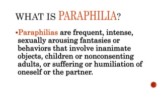 Paraphilias are frequent, intense,
sexually arousing fantasies or
behaviors that involve inanimate
objects, children or nonconsenting
adults, or suffering or humiliation of
oneself or the partner.
 