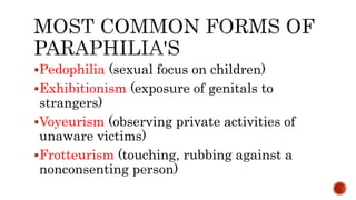 Pedophilia (sexual focus on children)
Exhibitionism (exposure of genitals to
strangers)
Voyeurism (observing private activities of
unaware victims)
Frotteurism (touching, rubbing against a
nonconsenting person)
 