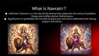 ● Definition: Navratri is a nine day Hindu festival that celebrates the victory of goddess
Durga over buffalo demon Mahishasura.
● Significance: It symbolizes the triumph of good over evil and is celebrated with fasting,
prayers and dance.
What is Navratri ?
 