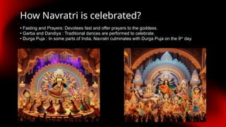 How Navratri is celebrated?
• Fasting and Prayers: Devotees fast and offer prayers to the goddess.
• Garba and Dandiya : Traditional dances are performed to celebrate.
• Durga Puja : In some parts of India, Navratri culminates with Durga Puja on the 9th
day.
 