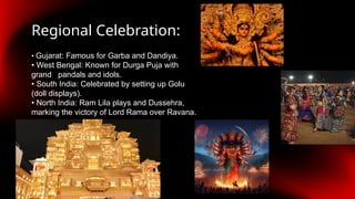 Regional Celebration:
• Gujarat: Famous for Garba and Dandiya.
• West Bengal: Known for Durga Puja with
grand pandals and idols.
• South India: Celebrated by setting up Golu
(doll displays).
• North India: Ram Lila plays and Dussehra,
marking the victory of Lord Rama over Ravana.
 
