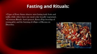 Fasting and Rituals:
•Types of Fasts: Some observe strict fasting (only fruits and
milk), while others have one meal a day (usually vegetarian).
•Common Rituals: Aarti (prayer), Kanya Puja (worship of
young girls), and the burning of effigies of Ravana on
Dussehra.
 