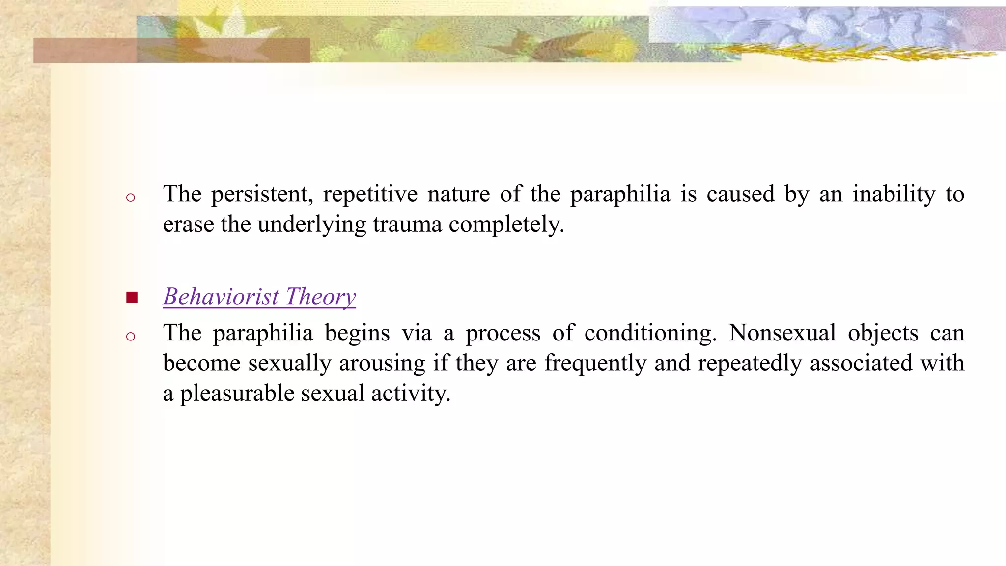 o The persistent, repetitive nature of the paraphilia is caused by an inability to
erase the underlying trauma completely.
 Behaviorist Theory
o The paraphilia begins via a process of conditioning. Nonsexual objects can
become sexually arousing if they are frequently and repeatedly associated with
a pleasurable sexual activity.
 